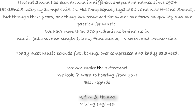 
Holand Sound has been around in different shapes and names since 1984 (EastEndStudio, Lydcompagniet as, Hit Compagniet, LydLab as and now Holand Sound). But through these years, one thing has remained the same : our focus on quality and our passion for music!
We have more than 600 productions behind us in
 music (albums and singles), DVD, Film music, TV series and commercials.

Today most music sounds flat, boring, over compressed and badly balanced. 
 
We can make the difference!
We look forward to hearing from you!
Best regards

Ulf W.Ø. Holand
Mixing engineer
